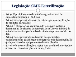 Legislação CME-Esterilização
 Art. 91 É proibido o uso de autoclave gravitacional de
capacidade superior a 100 litros.
 Art. 92 Não é permitido o uso de estufas para a esterilização
de produtos para saúde.
 Art. 93 É obrigatório a realização de teste para avaliar o
desempenho do sistema de remoção de ar (Bowie & Dick) da
autoclave assistida por bomba de vácuo, no primeiro ciclo do
dia.
 Art. 94 Não é permitido à alteração dos parâmetros
estabelecidos na qualificação de operação e de desempenho de
qualquer ciclo dos equipamentos de esterilização.
 § 1º O ciclo de esterilização a vapor para uso imediato só pode
ocorrer em caso de urgência e emergência.
 