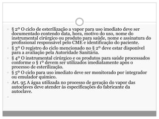  § 2º O ciclo de esterilização a vapor para uso imediato deve ser
documentado contendo data, hora, motivo do uso, nome do
instrumental cirúrgico ou produto para saúde, nome e assinatura do
profissional responsável pelo CME e identificação do paciente.
 § 3º O registro do ciclo mencionado no § 2º deve estar disponível
para a avaliação pela Autoridade Sanitária.
 § 4º O instrumental cirúrgico e os produtos para saúde processados
conforme o § 1º devem ser utilizados imediatamente após o
processo de esterilização.
 § 5º O ciclo para uso imediato deve ser monitorado por integrador
ou emulador químico.
 Art. 95 A água utilizada no processo de geração do vapor das
autoclaves deve atender às especificações do fabricante da
autoclave.

 