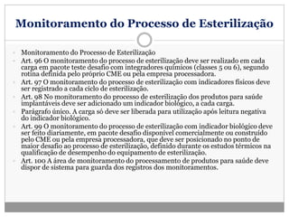 Monitoramento do Processo de Esterilização
 Monitoramento do Processo de Esterilização
 Art. 96 O monitoramento do processo de esterilização deve ser realizado em cada
carga em pacote teste desafio com integradores químicos (classes 5 ou 6), segundo
rotina definida pelo próprio CME ou pela empresa processadora.
 Art. 97 O monitoramento do processo de esterilização com indicadores físicos deve
ser registrado a cada ciclo de esterilização.
 Art. 98 No monitoramento do processo de esterilização dos produtos para saúde
implantáveis deve ser adicionado um indicador biológico, a cada carga.
 Parágrafo único. A carga só deve ser liberada para utilização após leitura negativa
do indicador biológico.
 Art. 99 O monitoramento do processo de esterilização com indicador biológico deve
ser feito diariamente, em pacote desafio disponível comercialmente ou construído
pelo CME ou pela empresa processadora, que deve ser posicionado no ponto de
maior desafio ao processo de esterilização, definido durante os estudos térmicos na
qualificação de desempenho do equipamento de esterilização.
 Art. 100 A área de monitoramento do processamento de produtos para saúde deve
dispor de sistema para guarda dos registros dos monitoramentos.
 