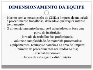 DIMENSIONAMENTO DA EQUIPE
 Mesmo com a mecanização do CME, a limpeza de materiais
é procedimento trabalhoso, delicado e que requer intenso
treinamento.
 O dimensionamento da equipe é calculado com base em:
 porte da instituição;
 jornada de trabalho dos profissionais;
 volume e complexidade de materiais processados;
 equipamentos, recursos e barreiras na área de limpeza;
 número de procedimentos realizados ao dia;
 arsenal disponível;
 forma de estocagem e distribuição.
 