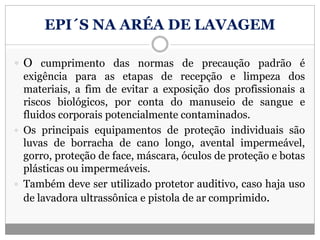 EPI´S NA ARÉA DE LAVAGEM
 O cumprimento das normas de precaução padrão é
exigência para as etapas de recepção e limpeza dos
materiais, a fim de evitar a exposição dos profissionais a
riscos biológicos, por conta do manuseio de sangue e
fluidos corporais potencialmente contaminados.
 Os principais equipamentos de proteção individuais são
luvas de borracha de cano longo, avental impermeável,
gorro, proteção de face, máscara, óculos de proteção e botas
plásticas ou impermeáveis.
 Também deve ser utilizado protetor auditivo, caso haja uso
de lavadora ultrassônica e pistola de ar comprimido.
 