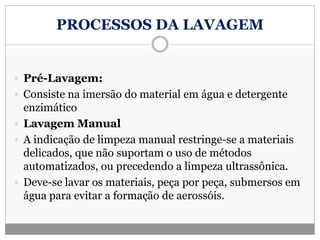 PROCESSOS DA LAVAGEM
 Pré-Lavagem:
 Consiste na imersão do material em água e detergente
enzimático
 Lavagem Manual
 A indicação de limpeza manual restringe-se a materiais
delicados, que não suportam o uso de métodos
automatizados, ou precedendo a limpeza ultrassônica.
 Deve-se lavar os materiais, peça por peça, submersos em
água para evitar a formação de aerossóis.
 