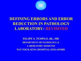 DEFINING ERRORS AND ERROR
 REDUCTION IN PATHOLOGY
  LABORATORY: REVISITED

      FELIPE S. TEMPLO, JR., MD
     DEPARTMENT OF PATHOLOGY &
        LABORATORY MEDICINE
  TAN TOCK SENG HOSPITAL SINGAPORE
 