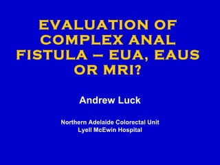 EVALUATION OF COMPLEX ANAL FISTULA – EUA, EAUS OR MRI? Andrew Luck Northern Adelaide Colorectal Unit Lyell McEwin Hospital 