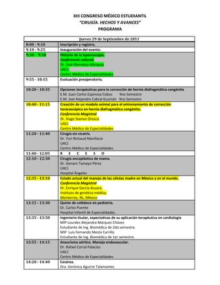 XIII CONGRESO MÉDICO ESTUDIANTIL“CIRUGÍA. HECHOS Y AVANCES”PROGRAMA<br />Jueves 29 de Septiembre de 20118:00 - 9:10Inscripción y registro.9:10 - 9:25Inauguración del evento.9:30 -  9:50Historia de la laparoscopia.Conferencia cultural.Dr. José Mendoza MárquezUACJ. Centro Médico de Especialidades9:55 - 10:15Evaluación preoperatoria.10:20 - 10:35Opciones terapéuticas para la corrección de hernia diafragmática congénita E.M. Juan Carlos Espinoza Cobos        9no SemestreE.M. Joel Alejandro Cabral Guzmán   9no Semestre10:40 - 11:15Creación de un modelo animal para el entrenamiento de corrección toracoscópica en hernia diafragmática congénita.Conferencia MagistralDr. Hugo Staines Orozco UACJCentro Médico de Especialidades11:20 - 11:40Cirugía sin cicatriz.Dr. Yuri Richaud ManifacioUACJCentro Médico de Especialidades11:40 - 12:05R       E       C       E       S       O12:10 - 12:30Cirugía oncoplástica de mama.Dr. Genaro Tamayo PérezUACJHospital Ángeles12:35 - 13:10Estado actual del manejo de las células madre en México y en el mundo.Conferencia MagistralDr. Enrique García Azuara.Instituto de genética médica.Monterrey, NL, México13:15 - 13:30Quiste de colédoco en pediatría.Dr. Carlos PuenteHospital Infantil de Especialidades.13:35 - 13:50Ingeniería tisular, expectativas de su aplicación terapéutica en cardiologíaMIP Lourdes Alejandra Márquez Chávez  Estudiante de Ing. Biomédica de 2do semestre.MIP  Luis Fernando Mesta Carrillo Estudiante de Ing. Biomédica de 1er semestre.13:55 - 14:15Aneurisma aórtico. Manejo endovascular.Dr. Rafael Corral PalaciosUACJCentro Médico de Especialidades14:20 - 14:40Cesárea.Dra. Verónica Aguirre TalamantesHospital Ángeles14:45 - 15:05Trauma vascularDr. Oscar Vera DiazUACJCentro Médico de Especialidades15:30 - 17:30EXPOSICIÓN DE CARTELES15:00 - 19:00TALLERESViernes 30 de Septiembre de 20118:30 - 8:50Hernia inguinal pediátrica.Dr. Manuel Fabian Mora ValleHospital Ángeles8:55 - 9:15Ganglio Centinela.Dr. César Rigoberto Ríos ChecaUACJCentro Médico de Especialidades9:20 - 9:40Toracoscopía en neumotórax espontáneo.Dr. Rubén Garrido CardonaUACJCentro Médico de Especialidades9:45 - 10:20Avances en cirugía metabólica.Conferencia magistralDr. Fernando Magallanes GaytánUACJ10:25 - 10:45Síndrome compartamental abdominal. ¿Médico o Quirúrgico?Dr. Jorge I. Camargo Nassar.CMEUACJ10:50 - 11:25R       E       C       E       S       O11:30 - 11:45Actualidades en cirugía bariatrica E.M. Daniela Ostos Espinoza  9no Semestre11:50 - 12:05Manejo inicial del paciente quemado MPSS. Flor Celeste Medina Langarica12:10 - 12:25ESTUDIANTE12:30 - 13:05Colocación de prótesis de válvulas cardíacas por vía percutánea.Conferencia magistralDr. José Ribamar Costa Jr.Instituto Dante Pazzanese de Cardiología São Paulo, SP, Brasil13:10 - 13:30Estabilización dinámica de columna.Dr. José Luis Martínez Azua.Hospital Ángeles13:35 - 13:50Nefroblastoma quístico multilocular: Presentación de un caso  E.M. Karla Saharai Davila Ornelas  9no Semestre13:55 - 14:15Mujer siempre mujer.Conferencia culturalDr. Enrique Soto Canales UACJPoliplaza Médica14:20 - 14:40Stents Coronarios. Desde los no farmacológicos a los absorbibles.Conferencia magistralDr. José Ribamar Costa Jr.Instituto Dante Pazzanese de Cardiología São Paulo, SP, Brasil15:00 - 17:15EXPOSICIÓN DE CARTELES15:00 - 19:30TALLERES<br />Sábado 1 de Octubre de 20118:30 - 8:45Tratamiento quirúrgico para la enfermedad de ParkinsonE.M Mario Pérez Bujaidar                   9no semestreE.M Gilberto Armendariz González   9no semestre 8:50 - 9:05Inactivación de la respuesta neuroendocrina al trauma, Reporte de un caso anecdótico.MIP Jesús Alejandro Holguín Mendoza  9:10 - 9:45Cirugía de reflujo.  20 años después.Conferencia MagistralDr. Adrián Carbajal RamosHospital Torre MédicaMéxico D.F.9:50 - 10:05Terapia transfusional en el paciente quirúrgicoR2A Adriana Flores Castañeda 10:10 - 10:30Manejo laparoscópico de las fístulas vesicovaginales.Dr. Luis Ferniza AndradeHospital Ángeles10:35 - 11:05R       E       C       E       S       O11:10 - 11:50Cirugía robótica y telemedicina.Conferencia MagistralDr. Adrián Carbajal RamosHospital Torre MédicaMéxico D.F.11:55 - 12:30Ampliando las fronteras de la cirugía endoscópica en pediatríaCatedra Patrimonial Dr. Alberto Peña Rodríguez.Dr. Jaime Nieto ZermeñoHospital Infantil de México Federico GómezMéxico D.F.12:35 - 12:55Células madre y su aplicación en cirugía reconstructiva. Presente y futuro.Dr. Luis Gerardo Ornelas ReynosoISSSTE Torreón, Coah. México.13:00 - 13:20Tumores astrocíticos cerebrales. Nuevas tecnologías en su manejo.Dr. Horacio Rafael Tinoco VáquezUACJIMSS 6613: 25 - 13:45El uso de modelantes y sus consecuencias.Dr. Luis Gerardo Ornelas ReynosoISSSTE Torreón, Coah. México.13:50 - 14:10Nucleotomía endoscópica percutánea con láserDr. Ricardo Catalán CarmonaUACJCentro Médico de Especialidades14:15 - 14:35Pie equino varoConferencia CulturalDr. Daniel Quevedo FernándezCentro Médico de Especialidades14:40 -14:55Homenaje Dr. José Alberto Betancourt Rosales15: 00 -15:20Clausura15:25ROMPEHIELOS<br />