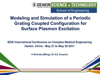 School of Engineering 
Modeling and Simulation of a Periodic 
Grating Coupled Configuration for 
Surface Plasmon Excitation 
IEEE International Conference on Complex Medical Engineering 
Harbin, China - May 21 to May 25 2011 
H Schiretz (BEng), Dr A.Z. Kouzani 
 