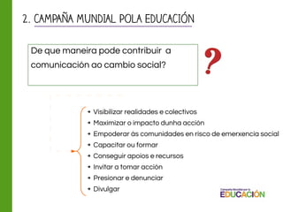 2. CAMPAÑA MUNDIAL POLA EDUCACIÓN
➔ Visibilizar realidades e colectivos
➔ Maximizar o impacto dunha acción
➔ Empoderar ás comunidades en risco de emerxencia social
➔ Capacitar ou formar
➔ Conseguir apoios e recursos
➔ Invitar a tomar acción
➔ Presionar e denunciar
➔ Divulgar
De que maneira pode contribuir a
comunicación ao cambio social?
 