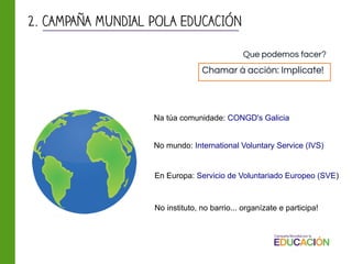 Na túa comunidade: CONGD's Galicia
En Europa: Servicio de Voluntariado Europeo (SVE)
No mundo: International Voluntary Service (IVS)
No instituto, no barrio... organízate e participa!
2. CAMPAÑA MUNDIAL POLA EDUCACIÓN
Chamar á acción: Implícate!
Que podemos facer?
 