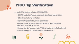 o ViaEKGTipPositioningSystem(TPS)(aka3CG):
•EKGTPSusedwhenP wavesarepresent,identifiable,andconsistent
•CXRnotneededfortipverification
•Approvedforpatients18yearsofageandolder
•Verbiagein‘LineProperties’sectionofprocedurenote:“Placement
verification:ECGdonebyIVnurse”
•Verbiageatendofprocedurenote:“PICCtiplocationintheSVCconfirmed
byECGtechnology.PICCisnowreadyforimmediateuse”.
PICC Tip Verification
 