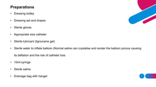 Preparations
• Dressing trolley
• Dressing set and drapes
• Sterile gloves
• Appropriate size catheter
• Sterile lubricant (lignocaine gel)
• Sterile water to inflate balloon (Normal saline can crystalise and render the balloon porous causing
its deflation and the risk of catheter loss
• 10ml syringe
• Sterile saline
• Drainage bag with hanger 7
 