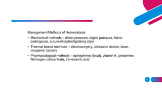 Management/Methods of Homeostasis
• Mechanical methods – direct pressure, digital pressure, fabric
pads/gauze, sutures/staples/ligateing clips
• Thermal based methods – electrosurgery, ultrasonic device, laser,
cryogenic cautery
• Pharmacological methods – epinephrine (local), vitamin K, protamine,
fibrinogen concentrate, tranexamic acid
95
 