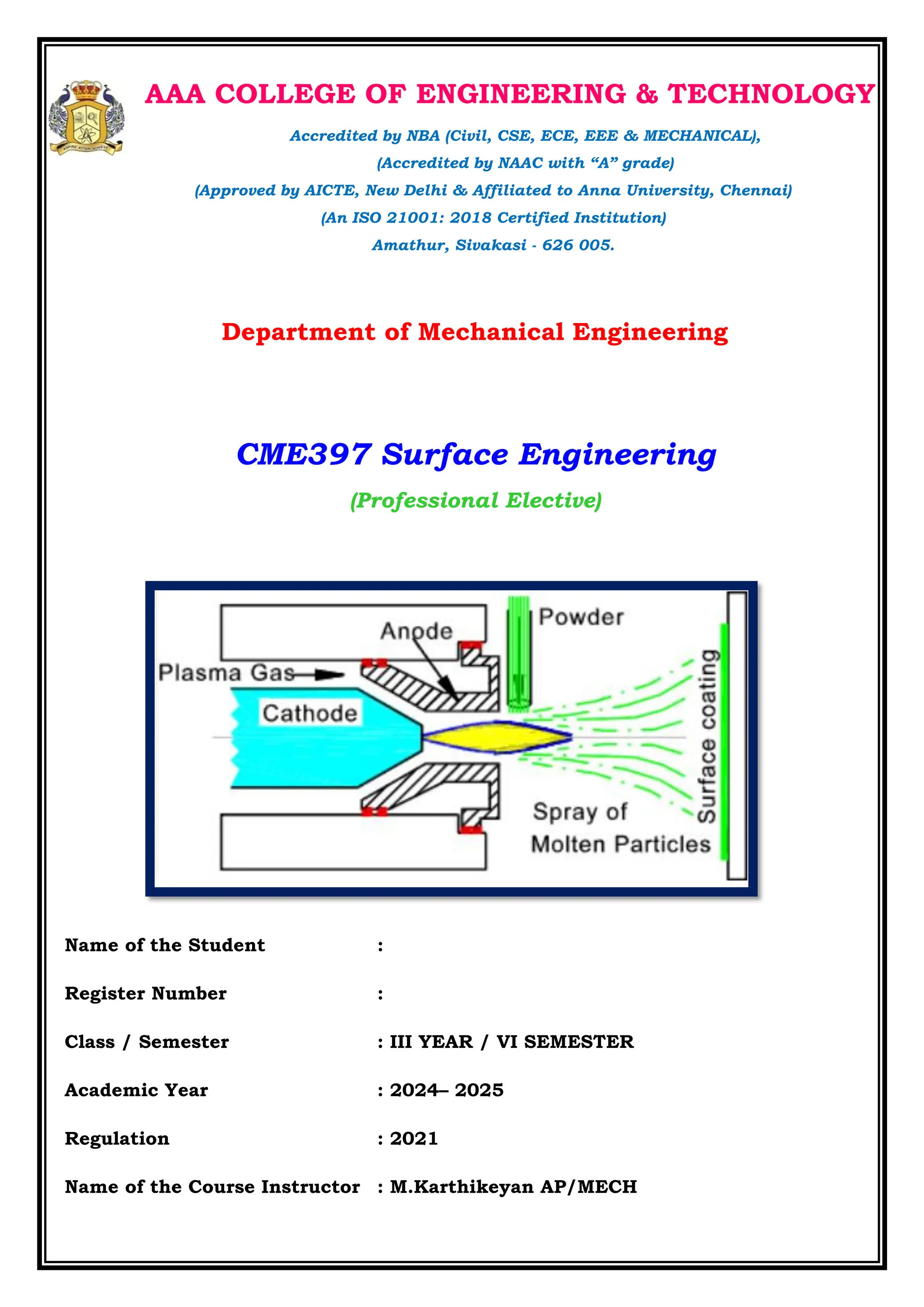 AAA COLLEGE OF ENGINEERING & TECHNOLOGY
Accredited by NBA (Civil, CSE, ECE, EEE & MECHANICAL),
(Accredited by NAAC with “A” grade)
(Approved by AICTE, New Delhi & Affiliated to Anna University, Chennai)
(An ISO 21001: 2018 Certified Institution)
Amathur, Sivakasi - 626 005.
Department of Mechanical Engineering
CME397 Surface Engineering
(Professional Elective)
Name of the Student :
Register Number :
Class / Semester : III YEAR / VI SEMESTER
Academic Year : 2024– 2025
Regulation : 2021
Name of the Course Instructor : M.Karthikeyan AP/MECH
 
