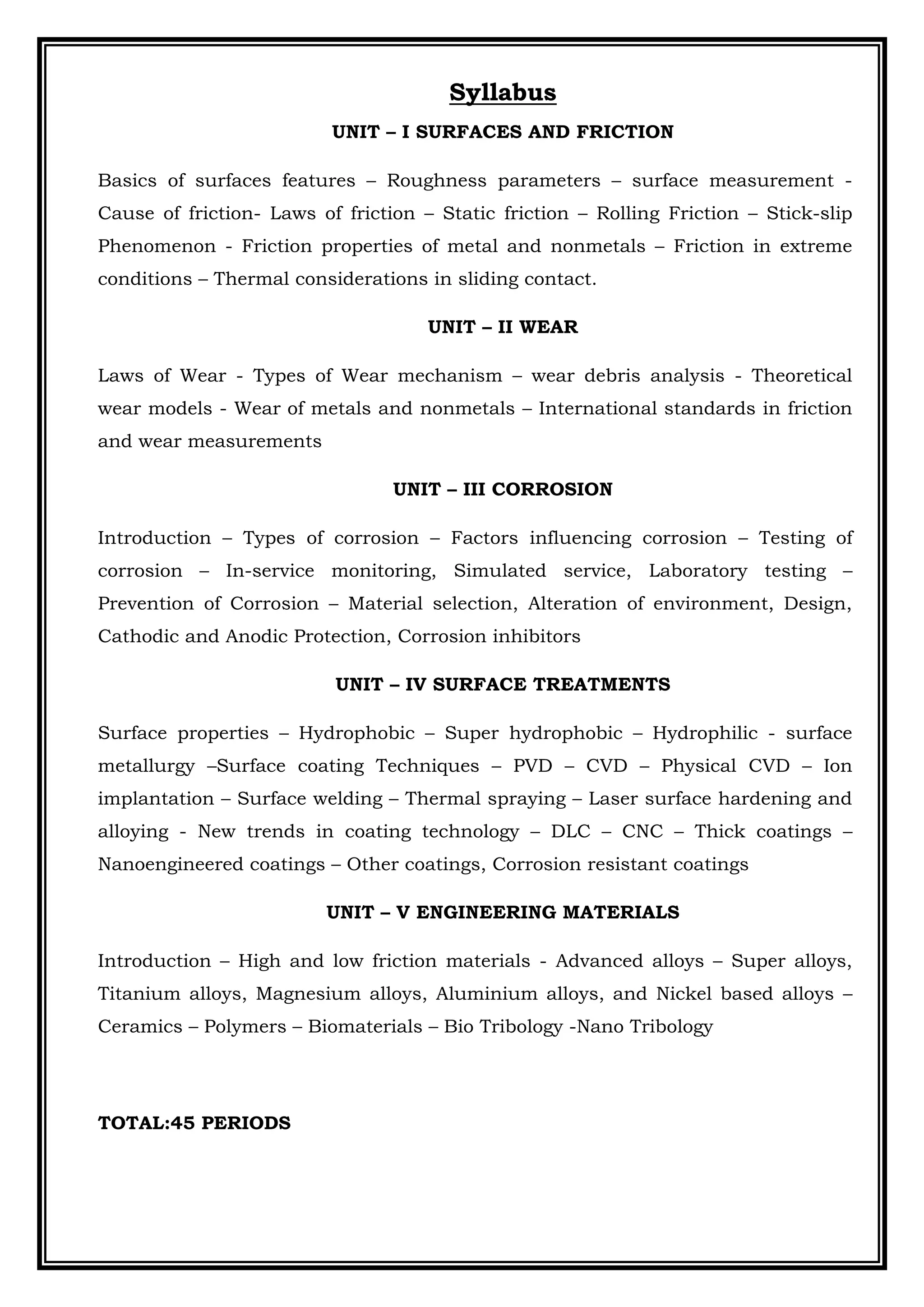 Syllabus
UNIT – I SURFACES AND FRICTION
Basics of surfaces features – Roughness parameters – surface measurement -
Cause of friction- Laws of friction – Static friction – Rolling Friction – Stick-slip
Phenomenon - Friction properties of metal and nonmetals – Friction in extreme
conditions – Thermal considerations in sliding contact.
UNIT – II WEAR
Laws of Wear - Types of Wear mechanism – wear debris analysis - Theoretical
wear models - Wear of metals and nonmetals – International standards in friction
and wear measurements
UNIT – III CORROSION
Introduction – Types of corrosion – Factors influencing corrosion – Testing of
corrosion – In-service monitoring, Simulated service, Laboratory testing –
Prevention of Corrosion – Material selection, Alteration of environment, Design,
Cathodic and Anodic Protection, Corrosion inhibitors
UNIT – IV SURFACE TREATMENTS
Surface properties – Hydrophobic – Super hydrophobic – Hydrophilic - surface
metallurgy –Surface coating Techniques – PVD – CVD – Physical CVD – Ion
implantation – Surface welding – Thermal spraying – Laser surface hardening and
alloying - New trends in coating technology – DLC – CNC – Thick coatings –
Nanoengineered coatings – Other coatings, Corrosion resistant coatings
UNIT – V ENGINEERING MATERIALS
Introduction – High and low friction materials - Advanced alloys – Super alloys,
Titanium alloys, Magnesium alloys, Aluminium alloys, and Nickel based alloys –
Ceramics – Polymers – Biomaterials – Bio Tribology -Nano Tribology
TOTAL:45 PERIODS
 