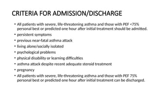 CRITERIA FOR ADMISSION/DISCHARGE
• All patients with severe, life-threatening asthma and those with PEF <75%
personal best or predicted one hour after initial treatment should be admitted.
• persistent symptoms
• previous near-fatal asthma attack
• living alone/socially isolated
• psychological problems
• physical disability or learning difficulties
• asthma attack despite recent adequate steroid treatment
• pregnancy
• All patients with severe, life-threatening asthma and those with PEF 75%
personal best or predicted one hour after initial treatment can be discharged.
 