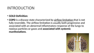 INTRODUCTION
• GOLD Definition:
• COPD is a disease state characterized by airflow limitation that is not
fully reversible. The airflow limitation is usually both progressive and
associated with an abnormal inflammatory response of the lungs to
noxious particles or gases and associated with systemic
manifestations.
 