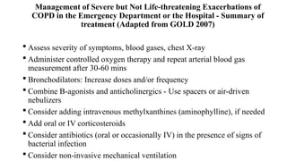 Management of Severe but Not Life-threatening Exacerbations of
COPD in the Emergency Department or the Hospital - Summary of
treatment (Adapted from GOLD 2007)
 Assess severity of symptoms, blood gases, chest X-ray
 Administer controlled oxygen therapy and repeat arterial blood gas
measurement after 30-60 mins
 Bronchodilators: Increase doses and/or frequency
 Combine B-agonists and anticholinergics - Use spacers or air-driven
nebulizers
 Consider adding intravenous methylxanthines (aminophylline), if needed
 Add oral or IV corticosteroids
 Consider antibiotics (oral or occasionally IV) in the presence of signs of
bacterial infection
 Consider non-invasive mechanical ventilation
 