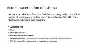 Acute exacerbation of asthma
•Acute exacerbation of asthma is defined as progressive or sudden
•onset of worsening symptoms such as shortness of breath, chest
•tightness, wheezing and coughing
• Assessment
• History
• Clinical Examination
• Peak Flow Measurement (PEFR)
• Arterial Blood Gases - in patients who have any of the severe or life threatening features
• CXR if a pneumothorax, pneumonia or lung collapse is suspected
 