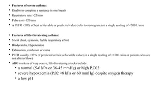 • Features of severe asthma:
 Unable to complete a sentence in one breath
 Respiratory rate >25/min
 Pulse rate>120/min
 A PEFR <50% of best achievable or predicted value (refer to nomogram) or a single reading of <200 L/min
• Features of life-threatening asthma:
 Silent chest, cyanosis, feeble respiratory effort
 Bradycardia, Hypotension
 Exhaustion, confusion or coma
 PEFR usually <33% of predicted or best achievable value (or a single reading of <100 L/min or patients who are
not able to blow)
 ABG markers of very severe, life-threatening attacks include:
• a normal (5-6 kPa or 36-45 mmHg) or high P,C02
• severe hypoxaemia (P,02 <8 kPa or 60 mmHg) despite oxygen therapy
• a low pH
 