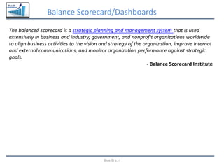 Blue BI
Balance Scorecard/Dashboards
Blue BI s.r.l
The balanced scorecard is a strategic planning and management system that is used
extensively in business and industry, government, and nonprofit organizations worldwide
to align business activities to the vision and strategy of the organization, improve internal
and external communications, and monitor organization performance against strategic
goals.
- Balance Scorecard Institute
 