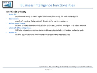 Blue BI
Business Intelligence functionalities
Blue BI s.r.l
Information Delivery
• Reporting:
Provides the ability to create highly formatted, print-ready and interactive reports
• Dashboards:
A style of reporting that graphically depicts performances measures.
• Ad hoc report/query:
Enables users to ask their own questions of the data, without relying on IT to create a report.
• Microsoft Office integration:
MS Suite acts as the reporting. Advanced integration includes cell locking and write-back.
• Mobile BI:
Enables organizations to develop and deliver content to mobile devices
Fonte: Gartner - 2014 Gartner Magic Quadrant for Business Intelligence and Analytics Platforms
 