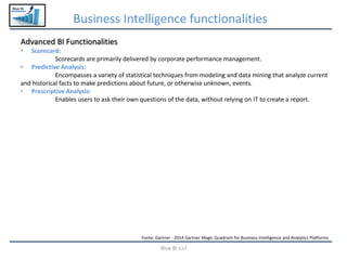 Blue BI
Business Intelligence functionalities
Blue BI s.r.l
Advanced BI Functionalities
• Scorecard:
Scorecards are primarily delivered by corporate performance management.
• Predictive Analysis:
Encompasses a variety of statistical techniques from modeling and data mining that analyze current
and historical facts to make predictions about future, or otherwise unknown, events.
• Prescriptive Analysis:
Enables users to ask their own questions of the data, without relying on IT to create a report.
Fonte: Gartner - 2014 Gartner Magic Quadrant for Business Intelligence and Analytics Platforms
 