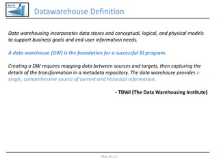 Blue BI
Datawarehouse Definition
Blue BI s.r.l
Data warehousing incorporates data stores and conceptual, logical, and physical models
to support business goals and end-user information needs.
A data warehouse (DW) is the foundation for a successful BI program.
Creating a DW requires mapping data between sources and targets, then capturing the
details of the transformation in a metadata repository. The data warehouse provides a
single, comprehensive source of current and historical information.
- TDWI (The Data Warehousing Institute)
 