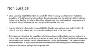 Non Surgical
• Wrist splinting. A splint that holds the wrist still while you sleep can help relieve nighttime
symptoms of tingling and numbness. Even though you only wear the splint at night, it also can
help prevent daytime symptoms. Nighttime splinting may be a good option if you're pregnant
because it does not involve the use of any medicines to be effective.
• Nonsteroidal anti-inflammatory drugs (NSAIDs). NSAIDs, such as ibuprofen (Advil, Motrin IB,
others), may help relieve pain from carpal tunnel syndrome in the short term.
• Corticosteroids. Injecting the carpal tunnel with a corticosteroid medicine such as cortisone to
relieve pain. Sometimes an ultrasound is used to guide these injections. Corticosteroids decrease
inflammation and swelling, which relieves pressure on the median nerve. Oral corticosteroids
aren't considered as effective as corticosteroid injections for treating carpal tunnel syndrome.
• Physiotherapy. Nerve gliding/stretching exercises
 