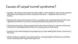 Causes of carpal tunnel syndrome?
• Heredity. The carpal tunnel may be naturally smaller in some people, or there may be anatomic
differences that change the amount of space for the nerve — and these traits can run in
families.
• Repeating the same hand and wrist motions or activities over a prolonged period of time may
aggravate the tendons in the wrist, causing swelling that puts pressure on the nerve.
• Hand and wrist position. Doing activities that involve extreme flexion or extension of the hand
and wrist for a prolonged period of time can increase pressure on the nerve.
• Pregnancy. Hormonal changes during pregnancy can cause swelling that results in pressure on
the nerve.
• Health conditions. Diabetes, rheumatoid arthritis, and thyroid gland imbalance are conditions
that are associated with carpal tunnel syndrome.
 