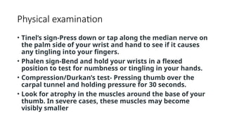 Physical examination
• Tinel’s sign-Press down or tap along the median nerve on
the palm side of your wrist and hand to see if it causes
any tingling into your fingers.
• Phalen sign-Bend and hold your wrists in a flexed
position to test for numbness or tingling in your hands.
• Compression/Durkan’s test- Pressing thumb over the
carpal tunnel and holding pressure for 30 seconds.
• Look for atrophy in the muscles around the base of your
thumb. In severe cases, these muscles may become
visibly smaller
 