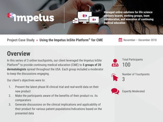 Total Participants
​100
Number of Touchpoints
3
Project Case Study » Using the Impetus InSite Platform®
for CME November – December 2018
Overview
In this series of 3 online touchpoints, our client leveraged the Impetus InSite
Platform®
to provide continuing medical education (CME) to 5 groups of 20
dermatologists spread throughout the USA. Each group included a moderator
to keep the discussions engaging.
Our client’s objectives were to:
1. Present the latest phase III clinical trial and real-world data on their
new product
2. Make the participants aware of the benefits of their product vs. its
comparators
3. Generate discussions on the clinical implications and applicability of
their product for various patient populations/indications based on the
presented data
Managed online solutions for life science
advisory boards, working groups, team
collaboration, and execution of continuing
medical education
Expertly Moderated
 