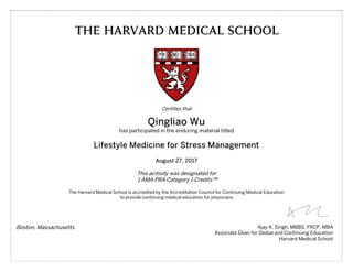 THE HARVARD MEDICAL SCHOOL
Certifies that
Qingliao Wu
has participated in the enduring material titled
Lifestyle Medicine for Stress Management
August 27, 2017
This acitivity was designated for
1 AMA PRA Category 1 Credits™
The Harvard Medical School is accredited by the Accreditation Council for Continuing Medical Education
to provide continuing medical education for physicians
Boston, Massachusetts Ajay K. Singh, MBBS, FRCP, MBA
Associate Dean for Global and Continuing Education
Harvard Medical School
 