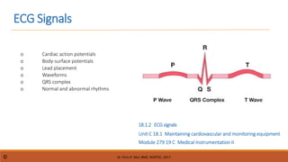 ECG Signals
Module 279 19 C Medical Instrumentation II
Unit C 18.1 Maintaining cardiovascular and monitoring equipment
o Cardiac action potentials
o Body-surface potentials
o Lead placement
o Waveforms
o QRS complex
o Normal and abnormal rhythms
18.1.2 ECGsignals
dr. Chris R. Mol, BME, NORTEC, 2017
©
 