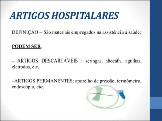ARTIGOS HOSPITALARES
DEFINIÇÃO – São materiais empregados na assistência à saúde;
PODEM SER:
– ARTIGOS DESCARTÁVEIS : seringas, abocath, agulhas,
eletrodos, etc.
–ARTIGOS PERMANENTES: aparelho de pressão, termômetro,
endoscópio, etc.
 