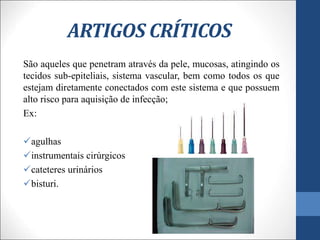 ARTIGOS CRÍTICOS
São aqueles que penetram através da pele, mucosas, atingindo os
tecidos sub-epiteliais, sistema vascular, bem como todos os que
estejam diretamente conectados com este sistema e que possuem
alto risco para aquisição de infecção;
Ex:
agulhas
instrumentais cirúrgicos
cateteres urinários
bisturi.
 