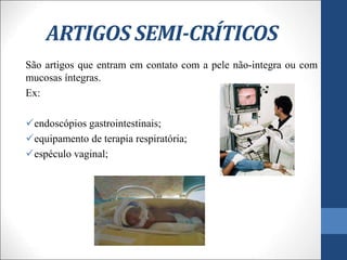 ARTIGOS SEMI-CRÍTICOS
São artigos que entram em contato com a pele não-integra ou com
mucosas íntegras.
Ex:
endoscópios gastrointestinais;
equipamento de terapia respiratória;
espéculo vaginal;
 