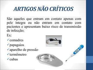ARTIGOS NÃO CRÍTICOS
São aqueles que entram em contato apenas com
pele íntegra ou não entram em contato com
pacientes e apresentam baixo risco de transmissão
de infecção;
Ex:
comadres
papagaios
aparelho de pressão
termômetro
cubas
 