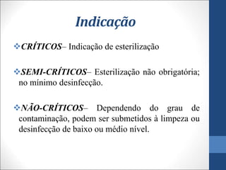 Indicação
CRÍTICOS– Indicação de esterilização
SEMI-CRÍTICOS– Esterilização não obrigatória;
no mínimo desinfecção.
NÃO-CRÍTICOS– Dependendo do grau de
contaminação, podem ser submetidos à limpeza ou
desinfecção de baixo ou médio nível.
 
