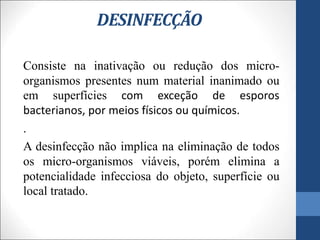 DESINFECÇÃO
Consiste na inativação ou redução dos micro-
organismos presentes num material inanimado ou
em superfícies com exceção de esporos
bacterianos, por meios físicos ou químicos.
.
A desinfecção não implica na eliminação de todos
os micro-organismos viáveis, porém elimina a
potencialidade infecciosa do objeto, superfície ou
local tratado.
 