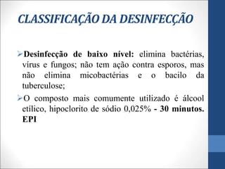 CLASSIFICAÇÃO DA DESINFECÇÃO
Desinfecção de baixo nível: elimina bactérias,
vírus e fungos; não tem ação contra esporos, mas
não elimina micobactérias e o bacilo da
tuberculose;
O composto mais comumente utilizado é álcool
etílico, hipoclorito de sódio 0,025% - 30 minutos.
EPI
 
