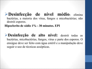 Desinfecção de nível médio: elimina
bactérias, a maioria dos vírus, fungos e micobactérias; não
destrói esporos.
Hipoclorito de sódio 1% - 30 minutos. EPI
Desinfecção de alto nível: destrói todas as
bactérias, micobactérias, fungos, vírus e parte dos esporos. O
enxágue deve ser feito com água estéril e a manipulação deve
seguir o uso de técnicas assépticas.
 