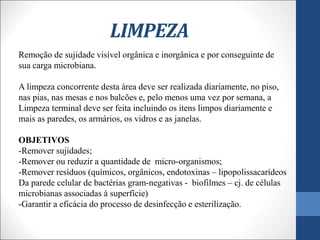 LIMPEZA
Remoção de sujidade visível orgânica e inorgânica e por conseguinte de
sua carga microbiana.
A limpeza concorrente desta área deve ser realizada diariamente, no piso,
nas pias, nas mesas e nos balcões e, pelo menos uma vez por semana, a
Limpeza terminal deve ser feita incluindo os itens limpos diariamente e
mais as paredes, os armários, os vidros e as janelas.
OBJETIVOS
-Remover sujidades;
-Remover ou reduzir a quantidade de micro-organismos;
-Remover resíduos (químicos, orgânicos, endotoxinas – lipopolissacarídeos
Da parede celular de bactérias gram-negativas - biofilmes – cj. de células
microbianas associadas á superfície)
-Garantir a eficácia do processo de desinfecção e esterilização.
 