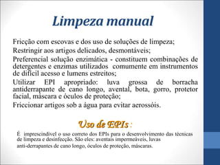 Limpeza manual
Fricção com escovas e dos uso de soluções de limpeza;
Restringir aos artigos delicados, desmontáveis;
Preferencial solução enzimática - constituem combinações de
detergentes e enzimas utilizados comumente em instrumentos
de difícil acesso e lumens estreitos;
Utilizar EPI apropriado: luva grossa de borracha
antiderrapante de cano longo, avental, bota, gorro, protetor
facial, máscara e óculos de proteção;
Friccionar artigos sob a água para evitar aerossóis.
Uso de EPIs :
É imprescindível o uso correto dos EPIs para o desenvolvimento das técnicas
de limpeza e desinfecção. São eles: aventais impermeáveis, luvas
anti-derrapantes de cano longo, óculos de proteção, máscaras.
 
