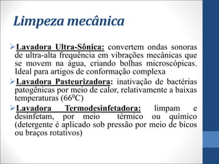 Limpeza mecânica
Lavadora Ultra-Sônica: convertem ondas sonoras
de ultra-alta frequência em vibrações mecânicas que
se movem na água, criando bolhas microscópicas.
Ideal para artigos de conformação complexa
Lavadora Pasteurizadora: inativação de bactérias
patogênicas por meio de calor, relativamente a baixas
temperaturas (660C)
Lavadora Termodesinfetadora: limpam e
desinfetam, por meio térmico ou químico
(detergente é aplicado sob pressão por meio de bicos
ou braços rotativos)
 
