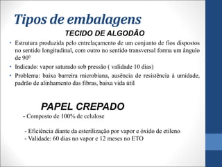 Tipos de embalagens
TECIDO DE ALGODÃO
• Estrutura produzida pelo entrelaçamento de um conjunto de fios dispostos
no sentido longitudinal, com outro no sentido transversal forma um ângulo
de 900
• Indicado: vapor saturado sob pressão ( validade 10 dias)
• Problema: baixa barreira microbiana, ausência de resistência à umidade,
padrão de alinhamento das fibras, baixa vida útil
PAPEL CREPADO
- Composto de 100% de celulose
- Eficiência diante da esterilização por vapor e óxido de etileno
- Validade: 60 dias no vapor e 12 meses no ETO
 