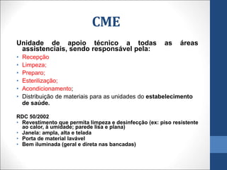 Unidade de apoio técnico a todas as áreas
assistenciais, sendo responsável pela:
• Recepção
• Limpeza;
• Preparo;
• Esterilização;
• Acondicionamento;
• Distribuição de materiais para as unidades do estabelecimento
de saúde.
RDC 50/2002
• Revestimento que permita limpeza e desinfecção (ex: piso resistente
ao calor, à umidade; parede lisa e plana)
• Janela: ampla, alta e telada
• Porta de material lavável
• Bem iluminada (geral e direta nas bancadas)
CME
 