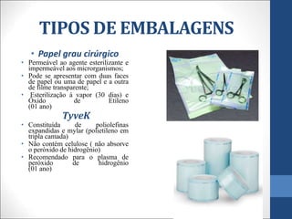 TIPOS DE EMBALAGENS
• Papel grau cirúrgico
• Permeável ao agente esterilizante e
impermeável aos microrganismos;
• Pode se apresentar com duas faces
de papel ou uma de papel e a outra
de filme transparente;
• Esterilização à vapor (30 dias) e
Óxido de Etileno
(01 ano)
TyveK
• Constituída de poliolefinas
expandidas e mylar (polietileno em
tripla camada)
• Não contém celulose ( não absorve
o peróxido de hidrogênio)
• Recomendado para o plasma de
peróxido de hidrogênio
(01 ano)
 