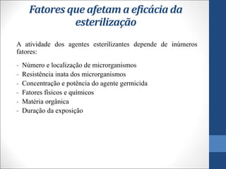 Fatores que afetam a eficácia da
esterilização
A atividade dos agentes esterilizantes depende de inúmeros
fatores:
- Número e localização de microrganismos
- Resistência inata dos microrganismos
- Concentração e potência do agente germicida
- Fatores físicos e químicos
- Matéria orgânica
- Duração da exposição
 