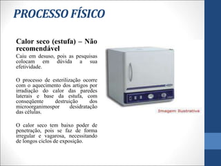 PROCESSO FÍSICO
Calor seco (estufa) – Não
recomendável
Caiu em desuso, pois as pesquisas
colocam em dúvida a sua
efetividade.
O processo de esterilização ocorre
com o aquecimento dos artigos por
irradiação do calor das paredes
laterais e base da estufa, com
conseqüente destruição dos
microorganimospor desidratação
das células.
O calor seco tem baixo poder de
penetração, pois se faz de forma
irregular e vagarosa, necessitando
de longos ciclos de exposição.
 