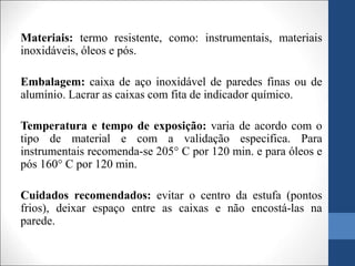 Materiais: termo resistente, como: instrumentais, materiais
inoxidáveis, óleos e pós.
Embalagem: caixa de aço inoxidável de paredes finas ou de
alumínio. Lacrar as caixas com fita de indicador químico.
Temperatura e tempo de exposição: varia de acordo com o
tipo de material e com a validação especifica. Para
instrumentais recomenda-se 205° C por 120 min. e para óleos e
pós 160° C por 120 min.
Cuidados recomendados: evitar o centro da estufa (pontos
frios), deixar espaço entre as caixas e não encostá-las na
parede.
 