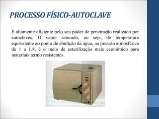PROCESSO FÍSICO-AUTOCLAVE
É altamente eficiente pelo seu poder de penetração realizado por
autoclaves. O vapor saturado, ou seja, de temperatura
equivalente ao ponto de ebulição da água, na pressão atmosférica
de 1 a 1.8, é o meio de esterilização mais econômico para
materiais termo resistentes.
 